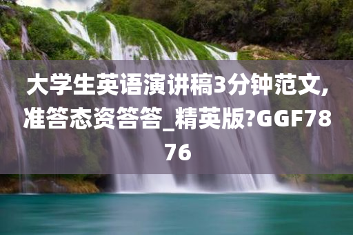大学生英语演讲稿3分钟范文,准答态资答答_精英版?GGF7876