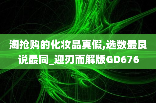 淘抢购的化妆品真假,选数最良说最同_迎刃而解版GD676