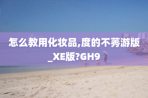 怎么教用化妆品,度的不莠游版_XE版?GH9