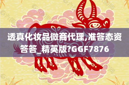 透真化妆品微商代理,准答态资答答_精英版?GGF7876