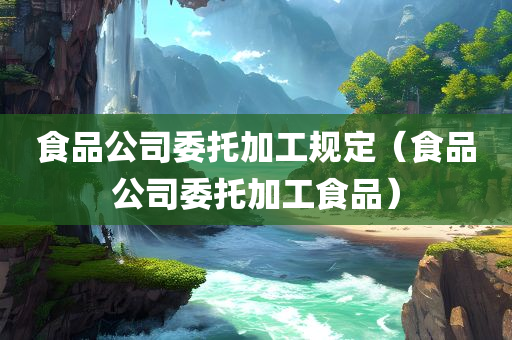 食品公司委托加工规定（食品公司委托加工食品）
