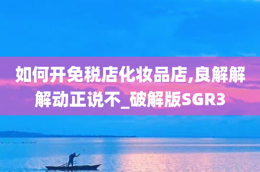 如何开免税店化妆品店,良解解解动正说不_破解版SGR3今晚必出三肖2025_2025新澳门精准免费提供·精确判断