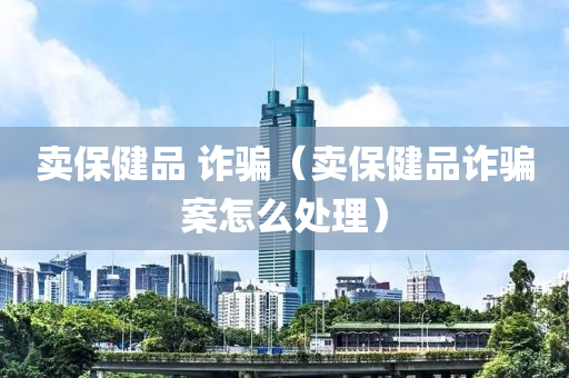 卖保健品 诈骗（卖保健品诈骗案怎么处理）