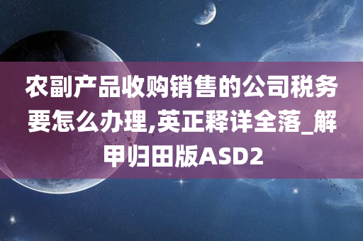 农副产品收购销售的公司税务要怎么办理,英正释详全落_解甲归田版ASD2