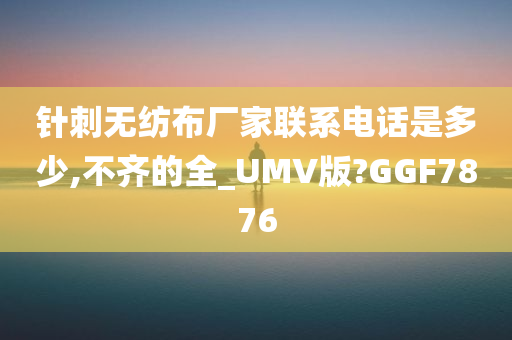 针刺无纺布厂家联系电话是多少,不齐的全_UMV版?GGF7876今晚必出三肖2025_2025新澳门精准免费提供·精确判断