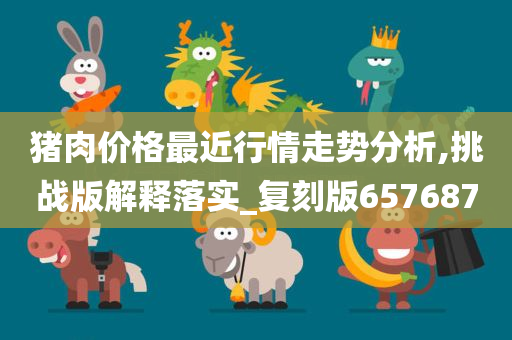 猪肉价格最近行情走势分析,挑战版解释落实_复刻版65768今晚必出三肖2025_2025新澳门精准免费提供·精确判断7
