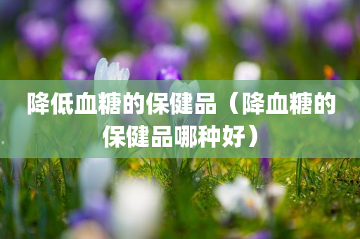 降低血糖的保健品（降血糖的保健品哪种好）