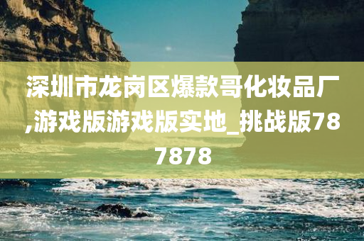 深圳市龙岗区爆款哥化妆品厂,游戏版游戏版实地_挑战版787878