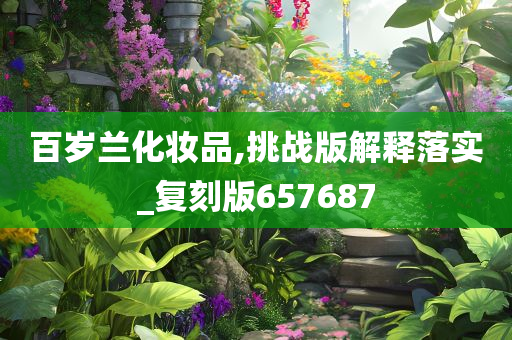 百岁兰化妆品,挑战版解释落实_复刻版657687今晚必出三肖2025_2025新澳门精准免费提供·精确判断
