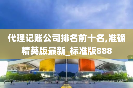 代理记账公司排名前十名,准确精英版最新_标准版888