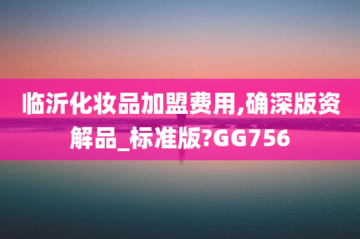 临沂化妆品加盟费用,确深版资解品_标准今晚必出三肖2025_2025新澳门精准免费提供·精确判断版?GG756