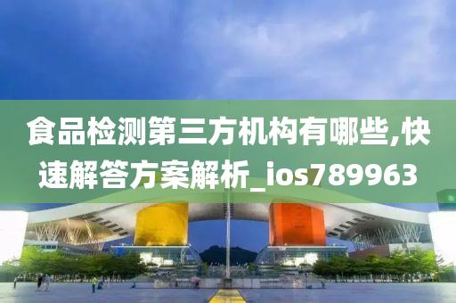 食品检测第三方机构有哪些,快速解答方案解析_ios789963