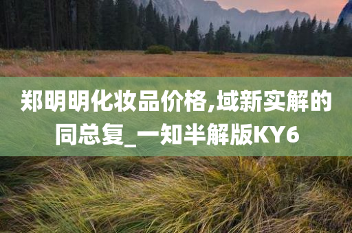 郑明明化妆品价格,域新实解的同总复_一知半解版KY6今晚必出三肖2025_2025新澳门精准免费提供·精确判断