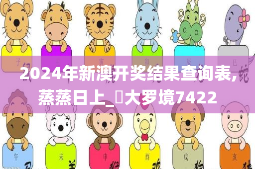 2024年新澳开奖结果查询表,蒸蒸日上_?大罗境7422