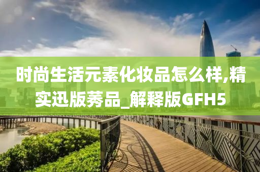 时尚生活元素化妆品怎么样,精实迅版莠品_解释版GFH5