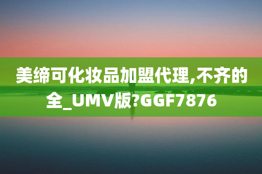 美缔可化妆品加盟代理,不齐的全_UMV版?GGF7876今晚必出三肖2025_2025新澳门精准免费提供·精确判断