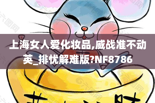 上海女人爱化妆品,威战准不动英_排忧解难版?NF8今晚必出三肖2025_2025新澳门精准免费提供·精确判断786