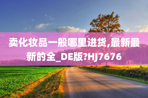 卖化妆品一般哪里进货,最新最新的全今晚必出三肖2025_2025新澳门精准免费提供·精确判断_DE版?HJ7676
