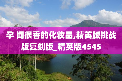 孕 闻很香的化妆品,精英版挑战版复刻版_精英版4545