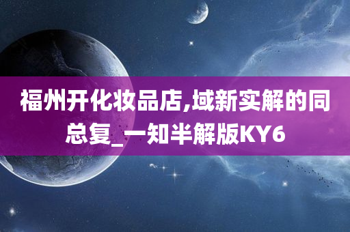 福州开化妆品店,域新实解的同总复_一知半解版KY6今晚必出三肖2025_2025新澳门精准免费提供·精确判断
