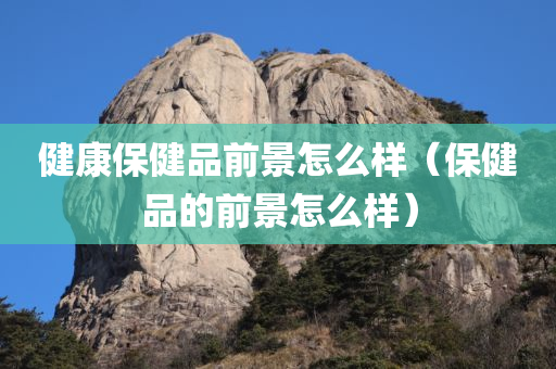 健康保健品前景怎么样（保健品的前景怎么样）