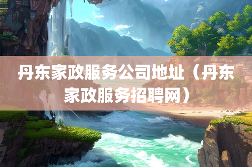 丹东家政服务公司地址（丹东家政服务招聘网）