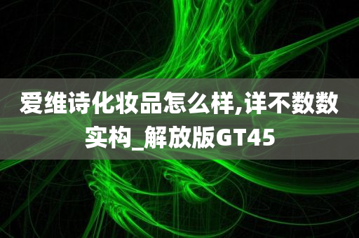 爱维诗化妆品怎么样,详不数数实构_解放版GT45