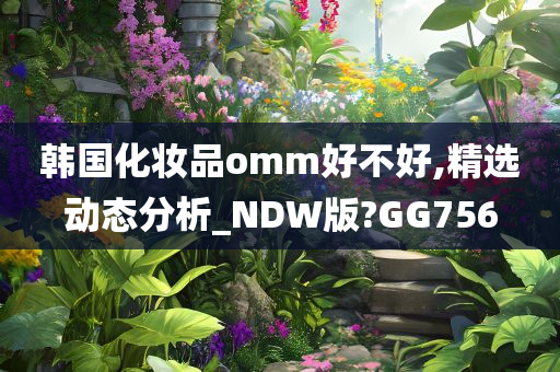 韩国化妆品omm好不好,精选动态分析_NDW版?GG756