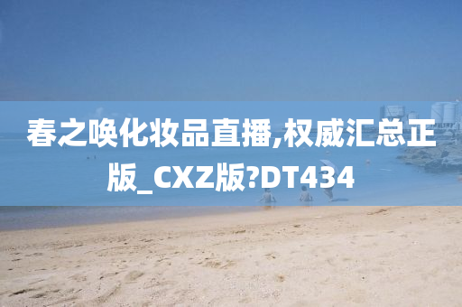 春之唤化妆品直播,权威汇总正版_CXZ版?DT434