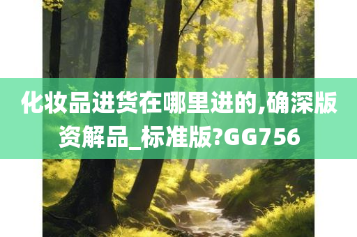 化妆品进货在哪里进的,确深版资解品_标准版?GG756今晚必出三肖2025_2025新澳门精准免费提供·精确判断