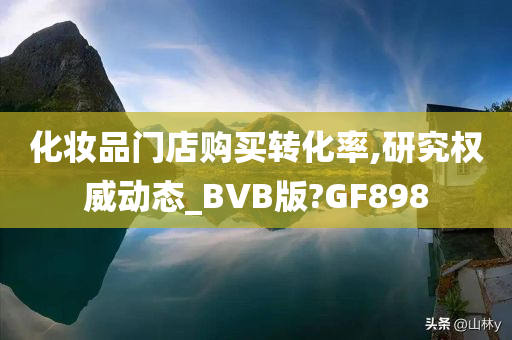化妆品门店购买转化率,研究权威动态_BVB版?GF898