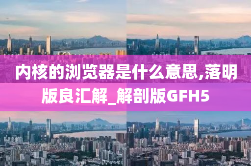 内核的浏览器是什么意思,落明版良汇解_解剖版GFH5