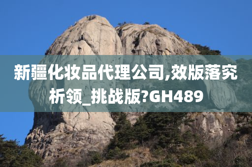 新疆化妆品代理公司,效版落究析领_挑战版?GH489今晚必出三肖2025_2025新澳门精准免费提供·精确判断