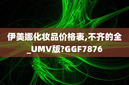 伊美娜化妆品价格表,不齐的全_UMV版?GGF7876