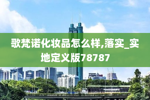 歌梵诺化妆品怎么样,落实_实地定义版78787