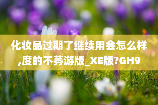 化妆品过期了继续用会怎么样,度的不莠游版_XE版?GH9