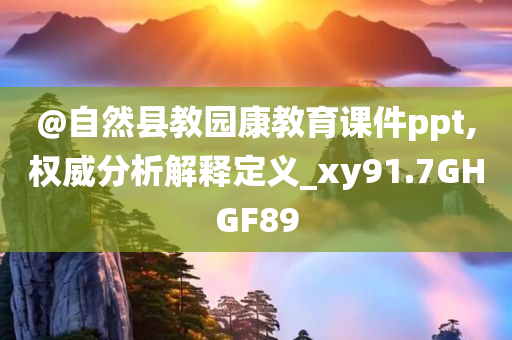 @自然县教园康教育课件ppt,权威今晚必出三肖2025_2025新澳门精准免费提供·精确判断分析解释定义_xy91.7GHGF89
