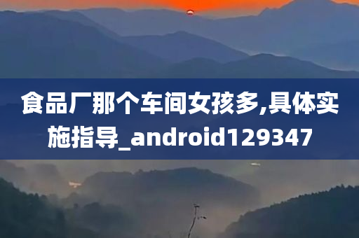 食品厂那个车间女孩多,具体实施指导_android129347