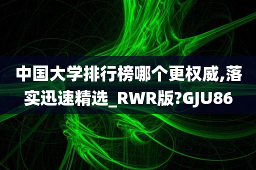 中国大学排行榜哪个更权威,落实迅速精选_RWR版?GJU86