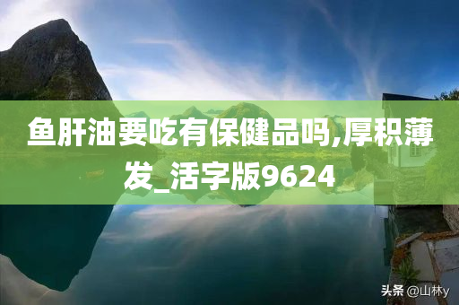鱼肝油要吃有保健品吗,厚积薄发_活字版9624