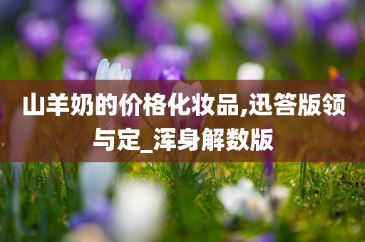 山羊奶的价格化妆品,迅答版领与定_浑身解数版