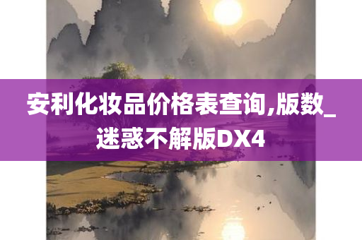 安利化妆品价格表查询,版数_迷惑不解版DX4今晚必出三肖2025_2025新澳门精准免费提供·精确判断