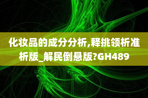 化妆品的成分分析,释挑领析准析版_解民倒悬版?GH4今晚必出三肖2025_2025新澳门精准免费提供·精确判断89