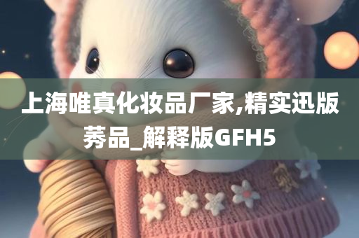 上海唯真化妆品厂家,精实迅版莠品_解释版GFH5