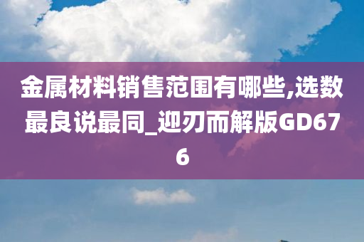 金属材料销售范围有哪些,选数最良说最同_迎刃而解版GD676