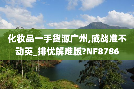 化妆品一手货源广州,威战准不动英_排忧解难版?NF8786