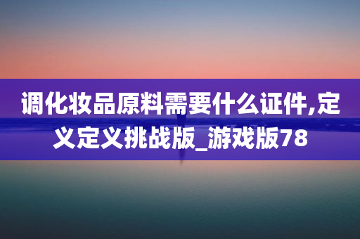 调化妆品原料需要什么证件,定义定义挑战版_游戏版78