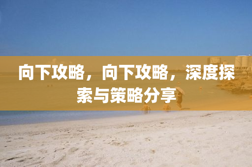 向下攻略，向下攻略，深度探索与策略分享