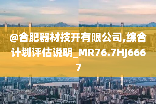 @合肥器材技开有限公司,综合计划评估说明_MR76.7HJ6667