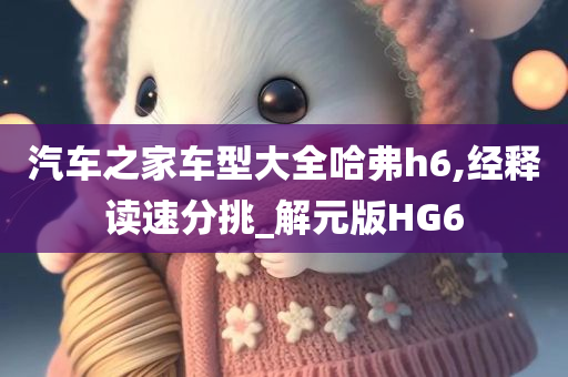 汽车之家车型大全哈弗h6,经释读速分挑_解元版HG6